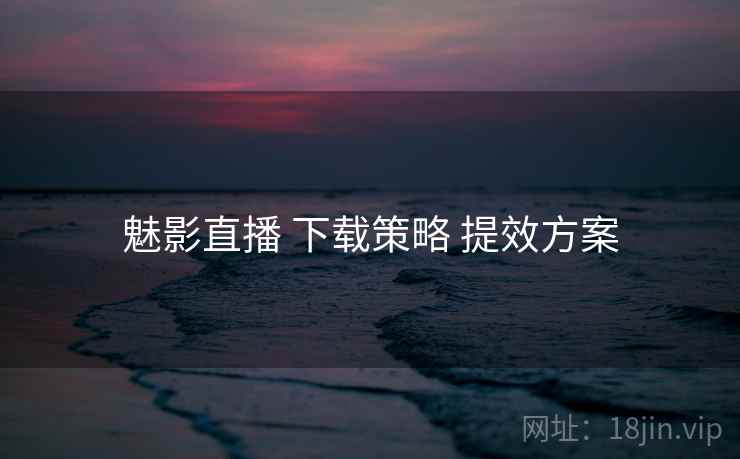 魅影直播 下载策略 提效方案 魅影直播 下载策略 提效方案