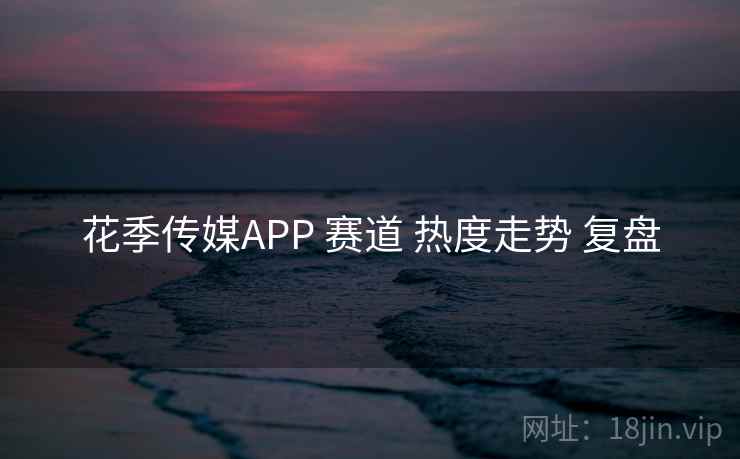 花季传媒APP 赛道 热度走势 复盘 花季传媒APP 赛道 热度走势 复盘