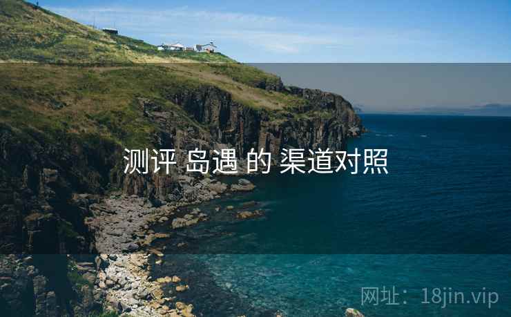测评 岛遇 的 渠道对照 测评 岛遇 的 渠道对照