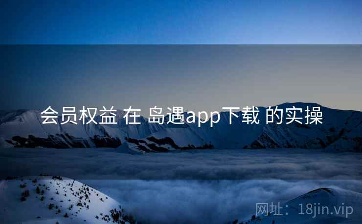 会员权益 在 岛遇app下载 的实操 会员权益 在 岛遇app下载 的实操